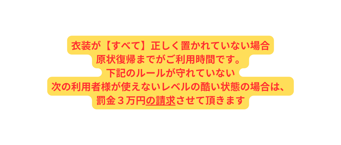 衣装が すべて 正しく置かれていない場合 原状復帰までがご利用時間です 下記のルールが守れていない 次の利用者様が使えないレベルの酷い状態の場合は 罰金３万円の請求させて頂きます