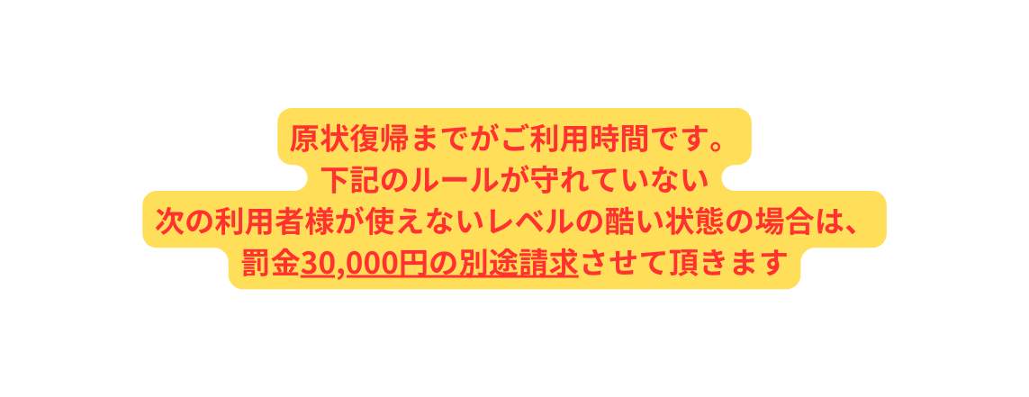 原状復帰までがご利用時間です 下記のルールが守れていない 次の利用者様が使えないレベルの酷い状態の場合は 罰金30 000円の別途請求させて頂きます